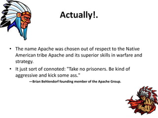 Actually!.
• The name Apache was chosen out of respect to the Native
American tribe Apache and its superior skills in warfare and
strategy.
• It just sort of connoted: "Take no prisoners. Be kind of
aggressive and kick some ass."
—Brian Behlendorf founding member of the Apache Group.
 