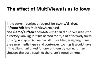 The effect of MultiViews is as follows
If the server receives a request for /some/dir/foo,
if /some/dir has MultiViews enabled,
and /some/dir/foo does notexist, then the server reads the
directory looking for files named foo.*, and effectively fakes
up a type map which names all those files, assigning them
the same media types and content-encodings it would have
if the client had asked for one of them by name. It then
chooses the best match to the client's requirements.
 