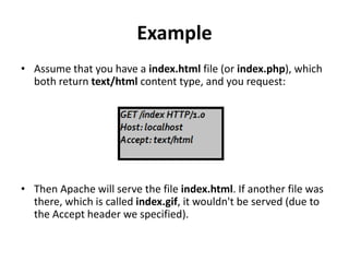 Example
• Assume that you have a index.html file (or index.php), which
both return text/html content type, and you request:
• Then Apache will serve the file index.html. If another file was
there, which is called index.gif, it wouldn't be served (due to
the Accept header we specified).
 