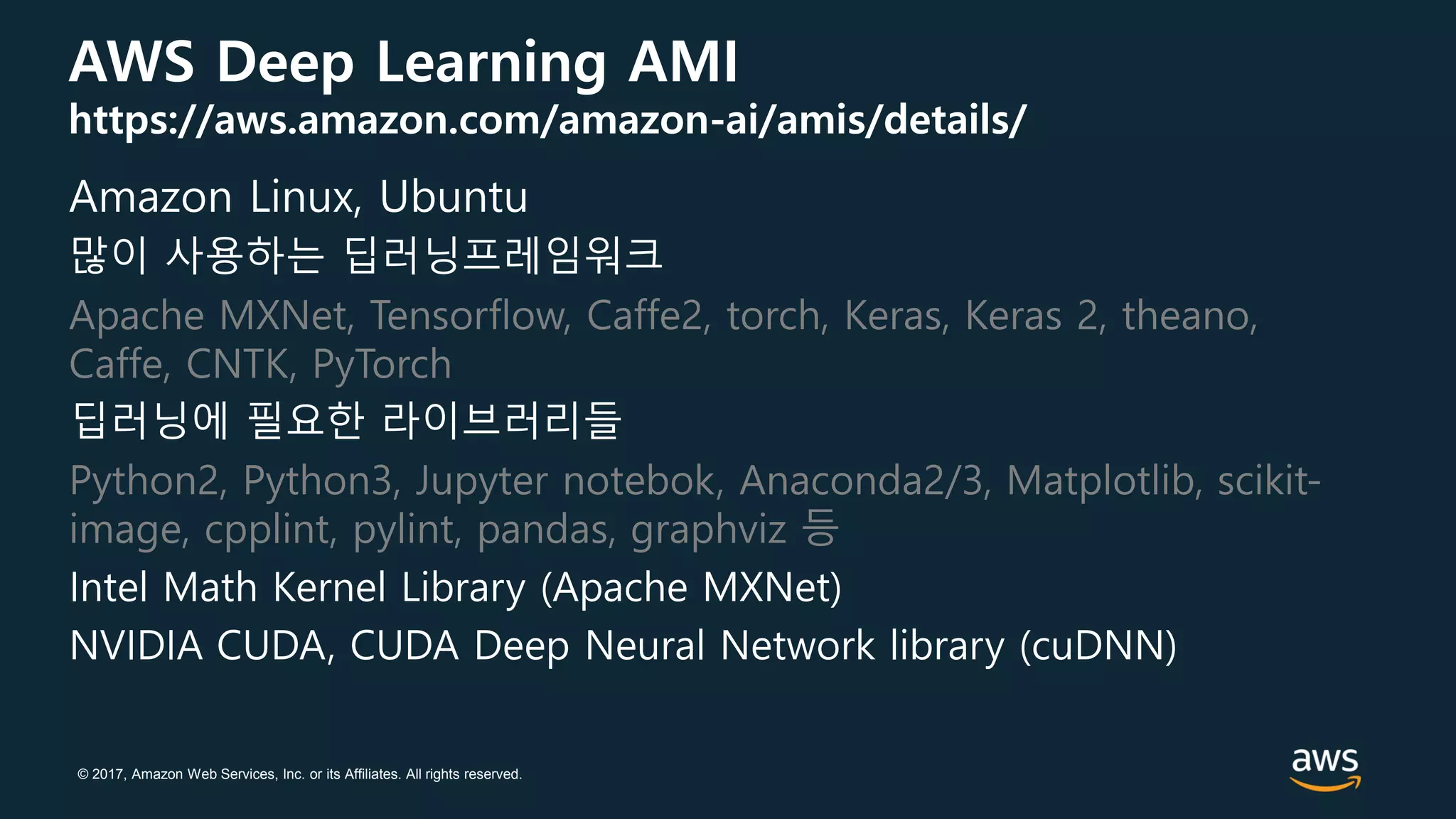 © 2017, Amazon Web Services, Inc. or its Affiliates. All rights reserved.
AWS Deep Learning AMI
https://aws.amazon.com/amazon-ai/amis/details/
Amazon Linux, Ubuntu
많이 사용하는 딥러닝프레임워크
Apache MXNet, Tensorflow, Caffe2, torch, Keras, Keras 2, theano,
Caffe, CNTK, PyTorch
딥러닝에 필요한 라이브러리들
Python2, Python3, Jupyter notebok, Anaconda2/3, Matplotlib, scikit-
image, cpplint, pylint, pandas, graphviz 등
Intel Math Kernel Library (Apache MXNet)
NVIDIA CUDA, CUDA Deep Neural Network library (cuDNN)
 