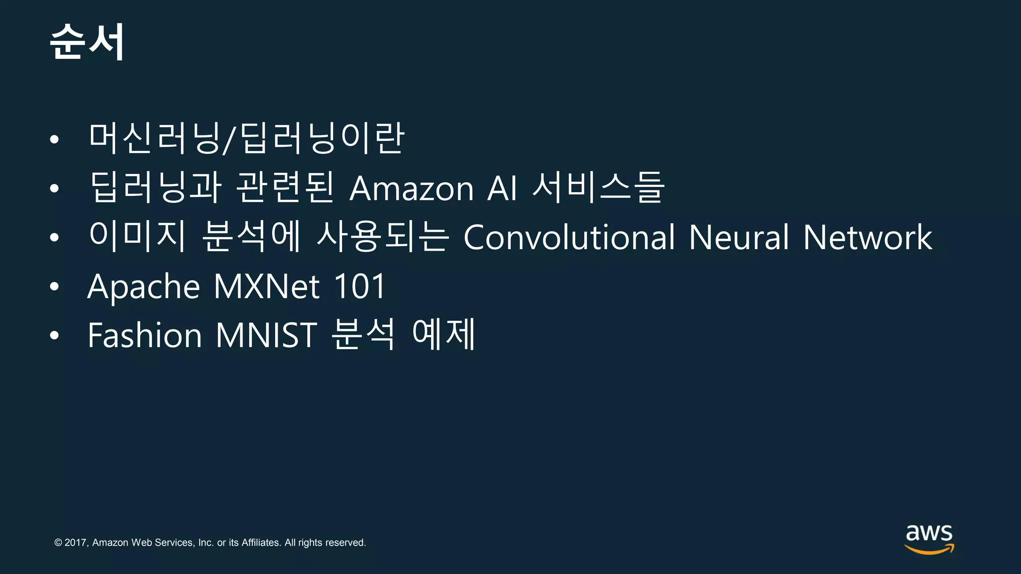 © 2017, Amazon Web Services, Inc. or its Affiliates. All rights reserved.
순서
• 머신러닝/딥러닝이란
• 딥러닝과 관련된 Amazon AI 서비스들
• 이미지 분석에 사용되는 Convolutional Neural Network
• Apache MXNet 101
• Fashion MNIST 분석 예제
 