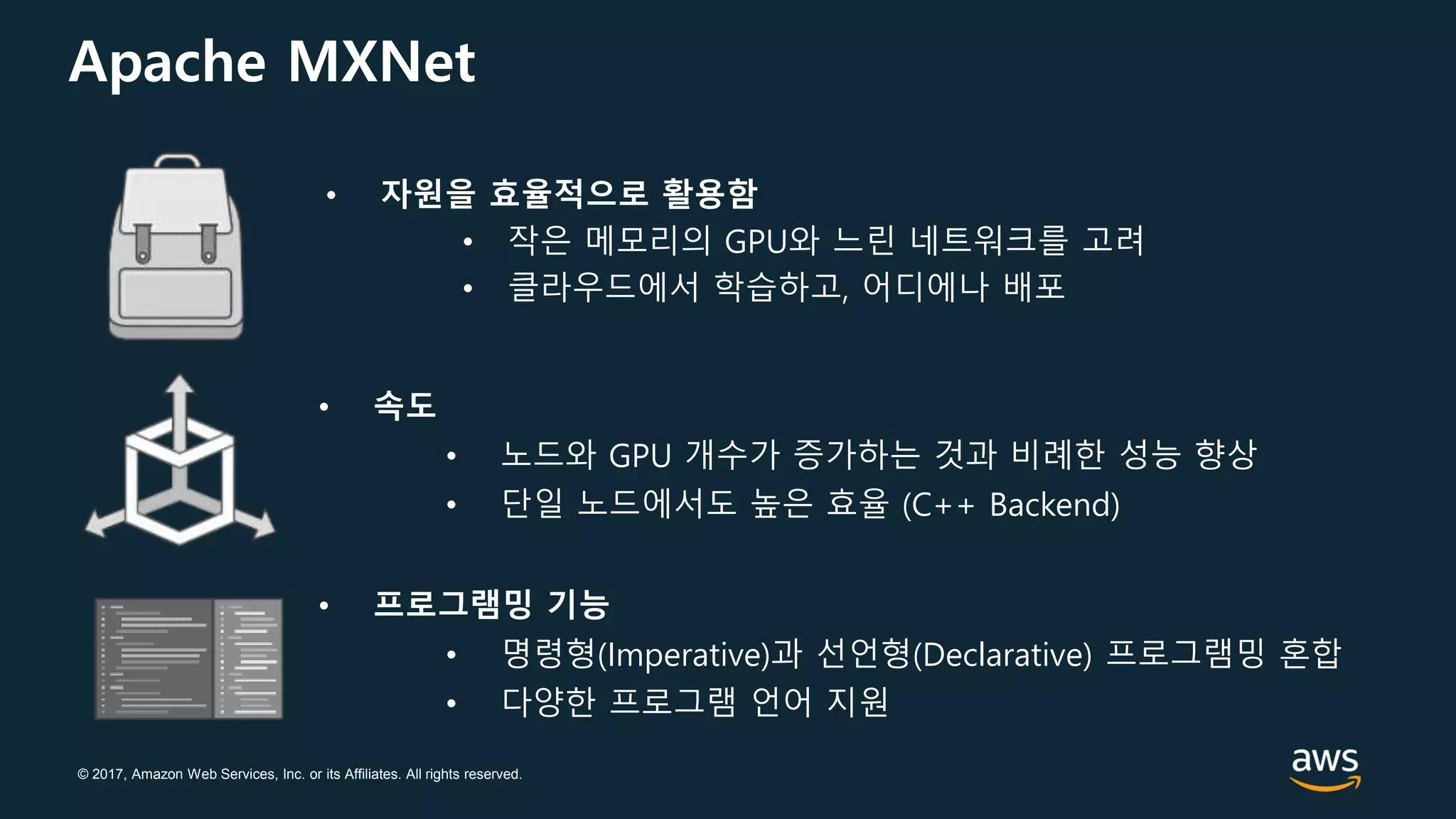 © 2017, Amazon Web Services, Inc. or its Affiliates. All rights reserved.
Apache MXNet
• 자원을 효율적으로 활용함
• 작은 메모리의 GPU와 느린 네트워크를 고려
• 클라우드에서 학습하고, 어디에나 배포
• 속도
• 노드와 GPU 개수가 증가하는 것과 비례한 성능 향상
• 단일 노드에서도 높은 효율 (C++ Backend)
• 프로그램밍 기능
• 명령형(Imperative)과 선언형(Declarative) 프로그램밍 혼합
• 다양한 프로그램 언어 지원
 