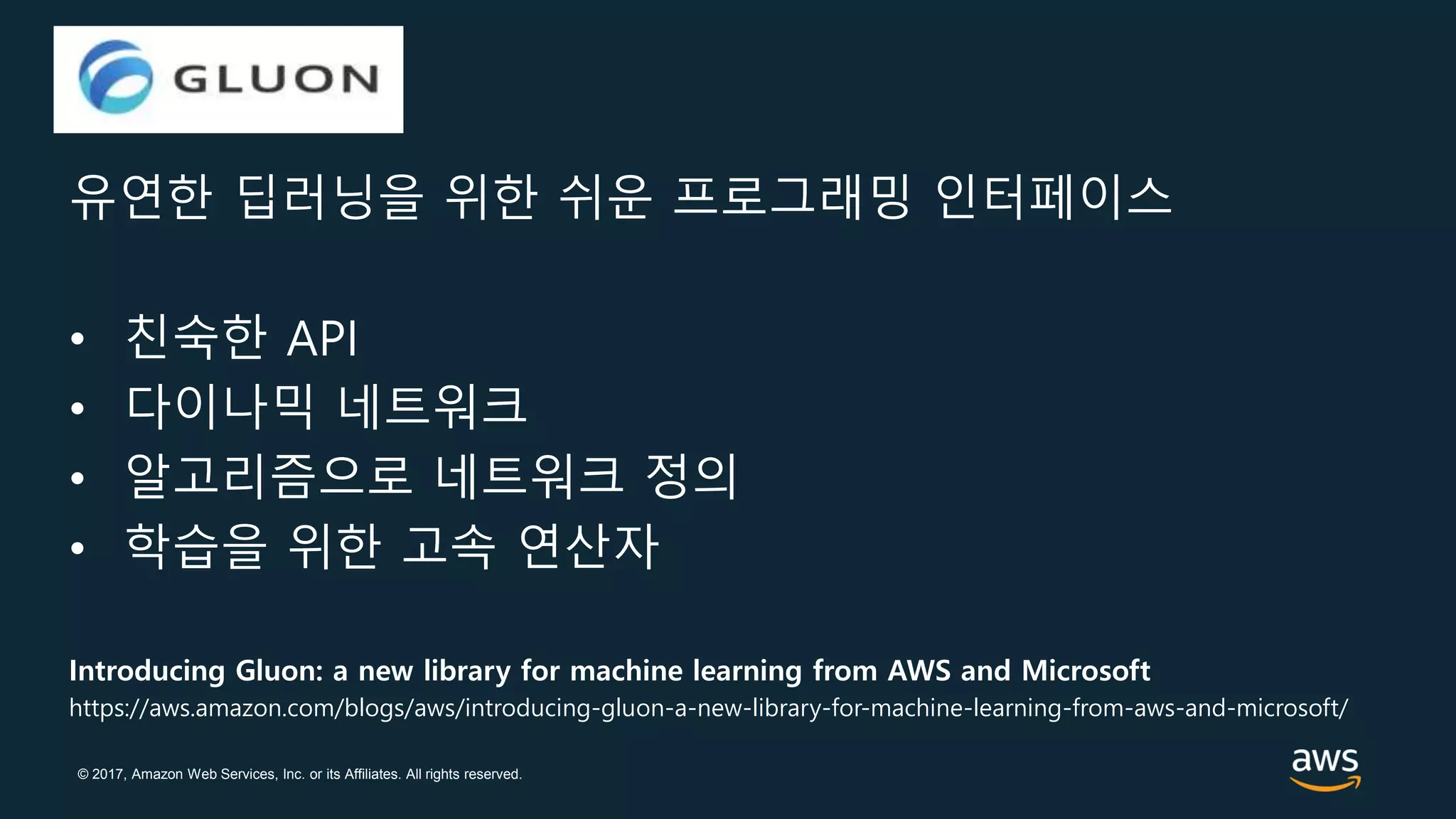 © 2017, Amazon Web Services, Inc. or its Affiliates. All rights reserved.
Gluon
유연한 딥러닝을 위한 쉬운 프로그래밍 인터페이스
• 친숙한 API
• 다이나믹 네트워크
• 알고리즘으로 네트워크 정의
• 학습을 위한 고속 연산자
Introducing Gluon: a new library for machine learning from AWS and Microsoft
https://aws.amazon.com/blogs/aws/introducing-gluon-a-new-library-for-machine-learning-from-aws-and-microsoft/
 