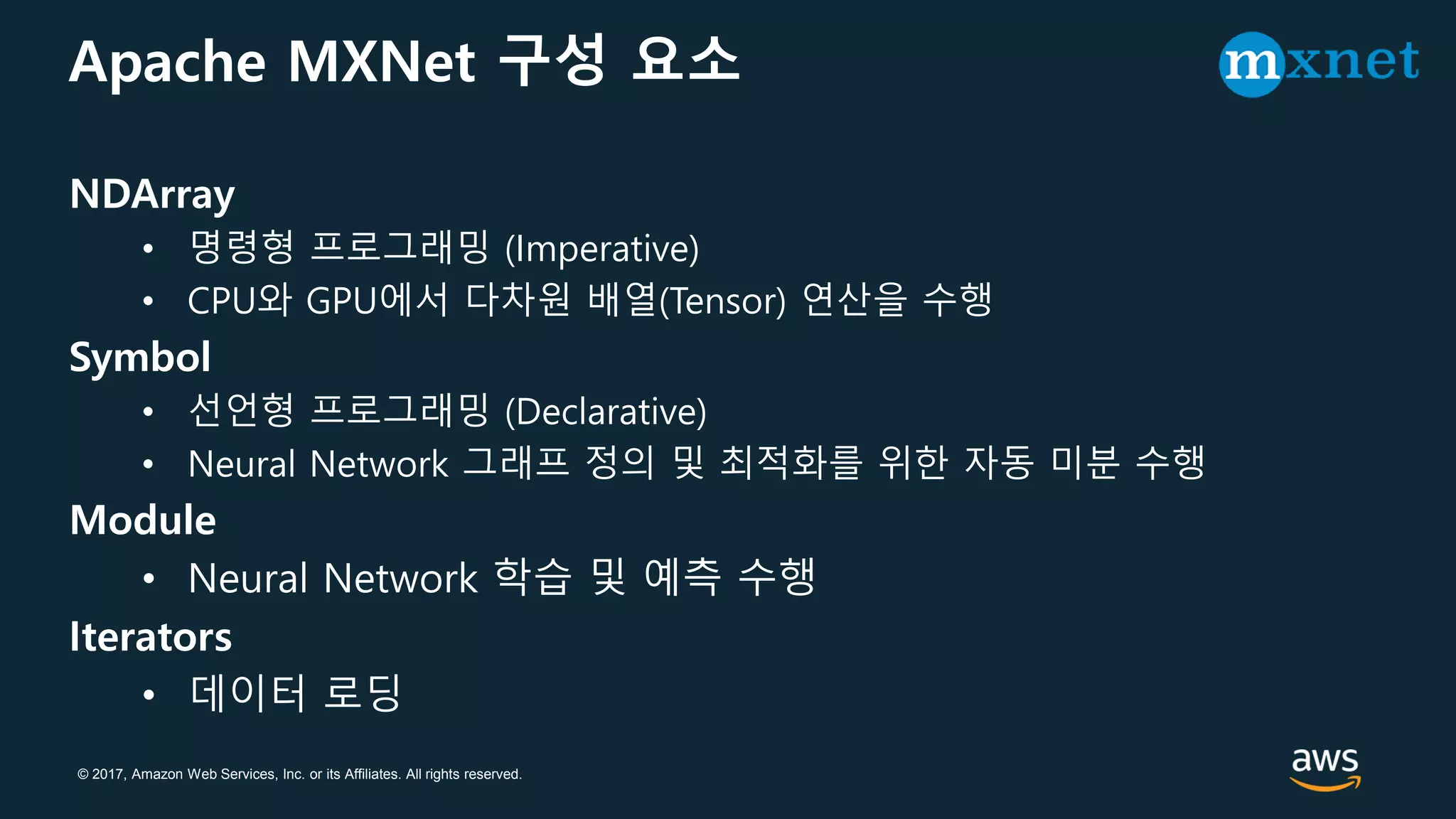 © 2017, Amazon Web Services, Inc. or its Affiliates. All rights reserved.
Apache MXNet 구성 요소
NDArray
• 명령형 프로그래밍 (Imperative)
• CPU와 GPU에서 다차원 배열(Tensor) 연산을 수행
Symbol
• 선언형 프로그래밍 (Declarative)
• Neural Network 그래프 정의 및 최적화를 위한 자동 미분 수행
Module
• Neural Network 학습 및 예측 수행
Iterators
• 데이터 로딩
 