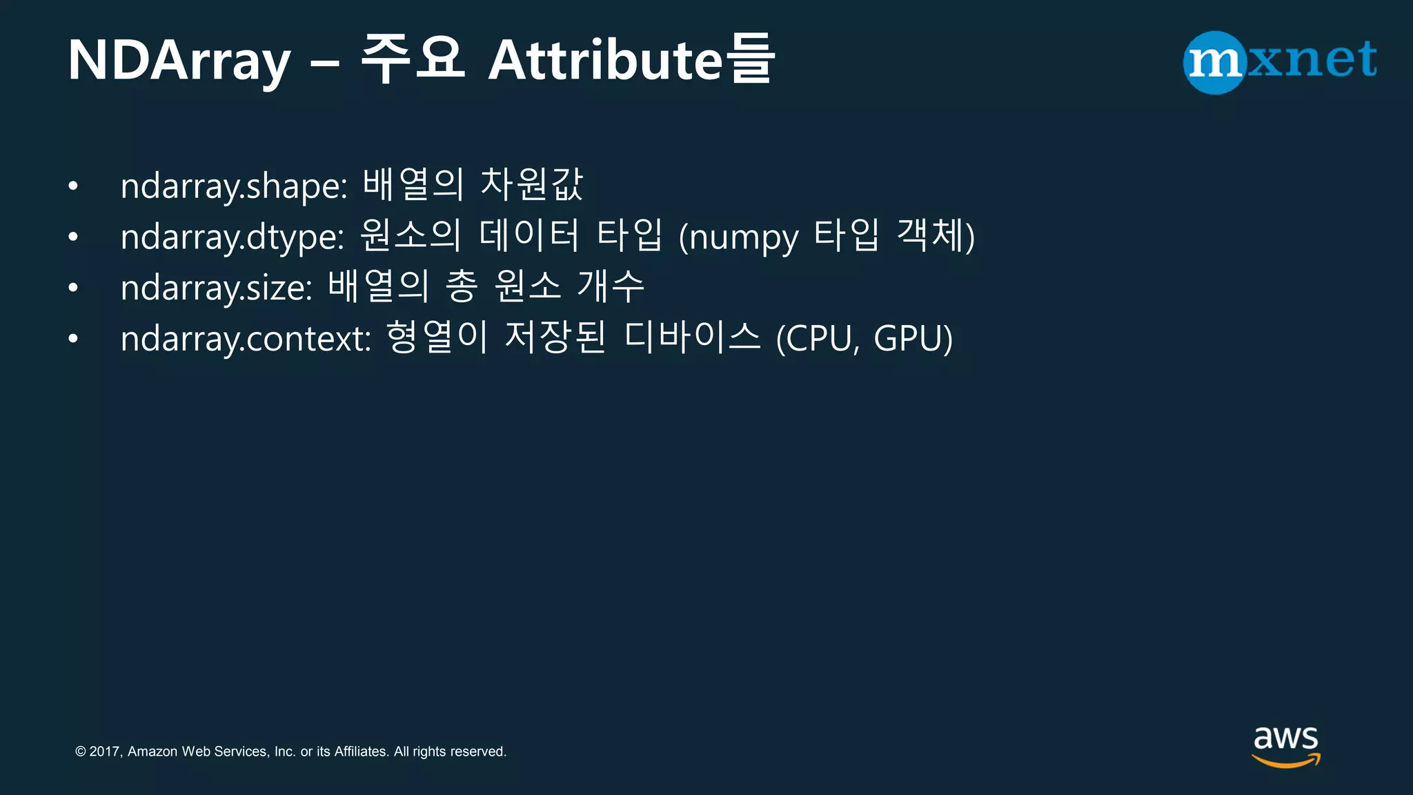 © 2017, Amazon Web Services, Inc. or its Affiliates. All rights reserved.
NDArray – 주요 Attribute들
• ndarray.shape: 배열의 차원값
• ndarray.dtype: 원소의 데이터 타입 (numpy 타입 객체)
• ndarray.size: 배열의 총 원소 개수
• ndarray.context: 형열이 저장된 디바이스 (CPU, GPU)
 