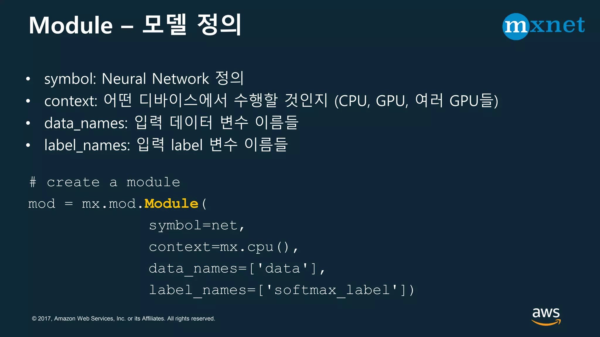 © 2017, Amazon Web Services, Inc. or its Affiliates. All rights reserved.
Module – 모델 정의
# create a module
mod = mx.mod.Module(
symbol=net,
context=mx.cpu(),
data_names=['data'],
label_names=['softmax_label'])
• symbol: Neural Network 정의
• context: 어떤 디바이스에서 수행할 것인지 (CPU, GPU, 여러 GPU들)
• data_names: 입력 데이터 변수 이름들
• label_names: 입력 label 변수 이름들
 