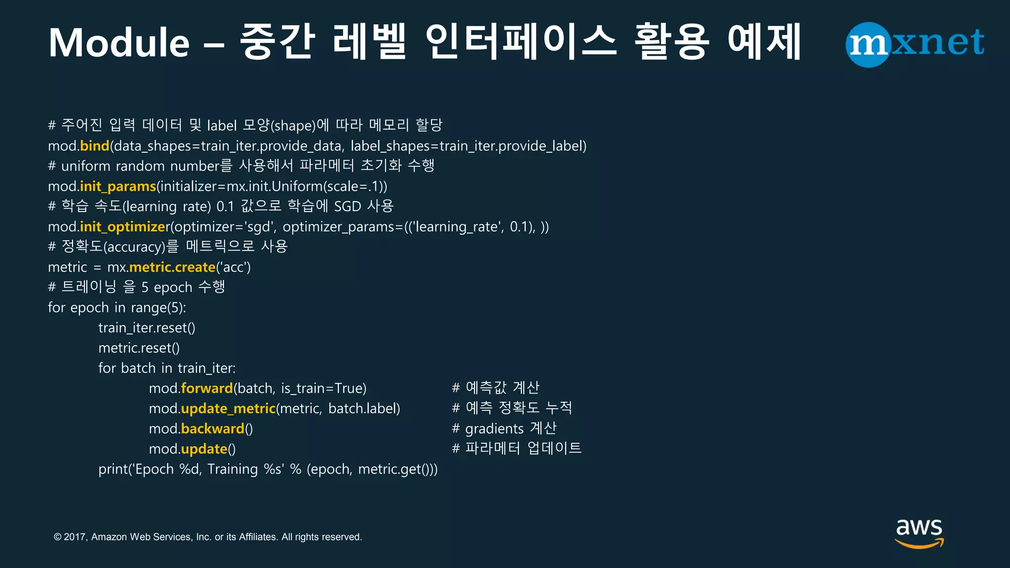 © 2017, Amazon Web Services, Inc. or its Affiliates. All rights reserved.
Module – 중간 레벨 인터페이스 활용 예제
# 주어진 입력 데이터 및 label 모양(shape)에 따라 메모리 할당
mod.bind(data_shapes=train_iter.provide_data, label_shapes=train_iter.provide_label)
# uniform random number를 사용해서 파라메터 초기화 수행
mod.init_params(initializer=mx.init.Uniform(scale=.1))
# 학습 속도(learning rate) 0.1 값으로 학습에 SGD 사용
mod.init_optimizer(optimizer='sgd', optimizer_params=(('learning_rate', 0.1), ))
# 정확도(accuracy)를 메트릭으로 사용
metric = mx.metric.create('acc')
# 트레이닝 을 5 epoch 수행
for epoch in range(5):
train_iter.reset()
metric.reset()
for batch in train_iter:
mod.forward(batch, is_train=True) # 예측값 계산
mod.update_metric(metric, batch.label) # 예측 정확도 누적
mod.backward() # gradients 계산
mod.update() # 파라메터 업데이트
print('Epoch %d, Training %s' % (epoch, metric.get()))
 