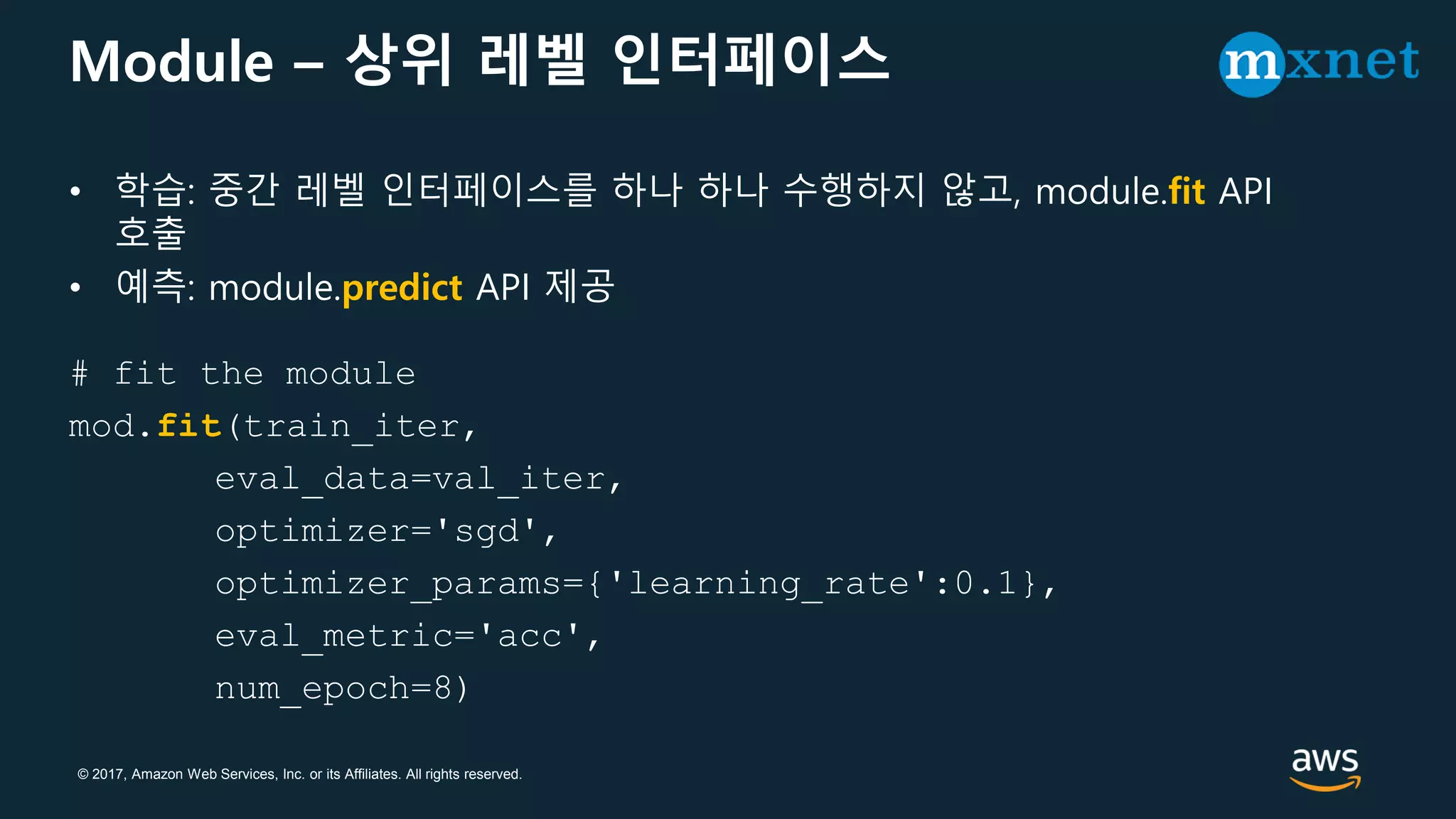 © 2017, Amazon Web Services, Inc. or its Affiliates. All rights reserved.
Module – 상위 레벨 인터페이스
• 학습: 중간 레벨 인터페이스를 하나 하나 수행하지 않고, module.fit API
호출
• 예측: module.predict API 제공
# fit the module
mod.fit(train_iter,
eval_data=val_iter,
optimizer='sgd',
optimizer_params={'learning_rate':0.1},
eval_metric='acc',
num_epoch=8)
 