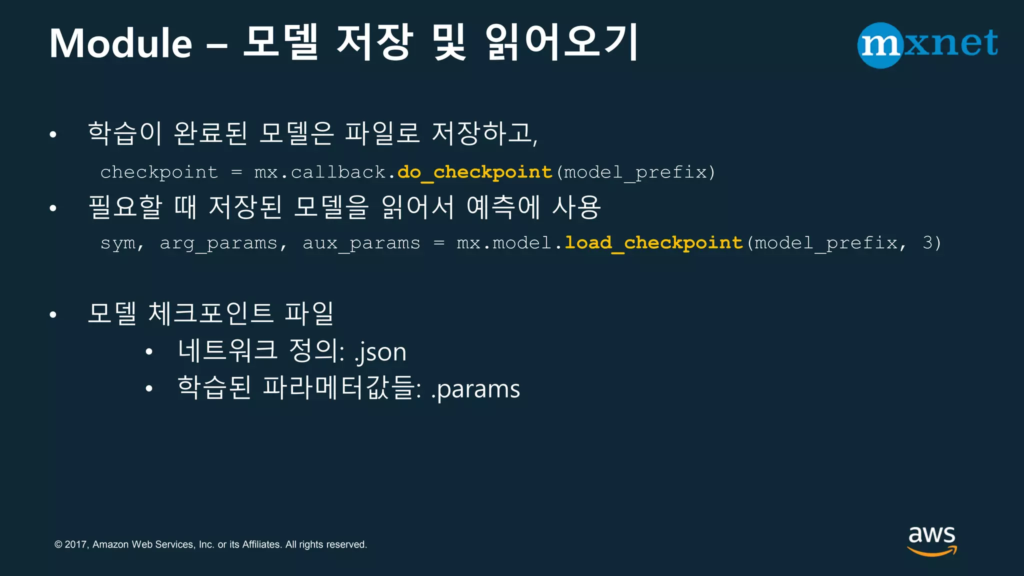 © 2017, Amazon Web Services, Inc. or its Affiliates. All rights reserved.
Module – 모델 저장 및 읽어오기
• 학습이 완료된 모델은 파일로 저장하고,
checkpoint = mx.callback.do_checkpoint(model_prefix)
• 필요할 때 저장된 모델을 읽어서 예측에 사용
sym, arg_params, aux_params = mx.model.load_checkpoint(model_prefix, 3)
• 모델 체크포인트 파일
• 네트워크 정의: .json
• 학습된 파라메터값들: .params
 