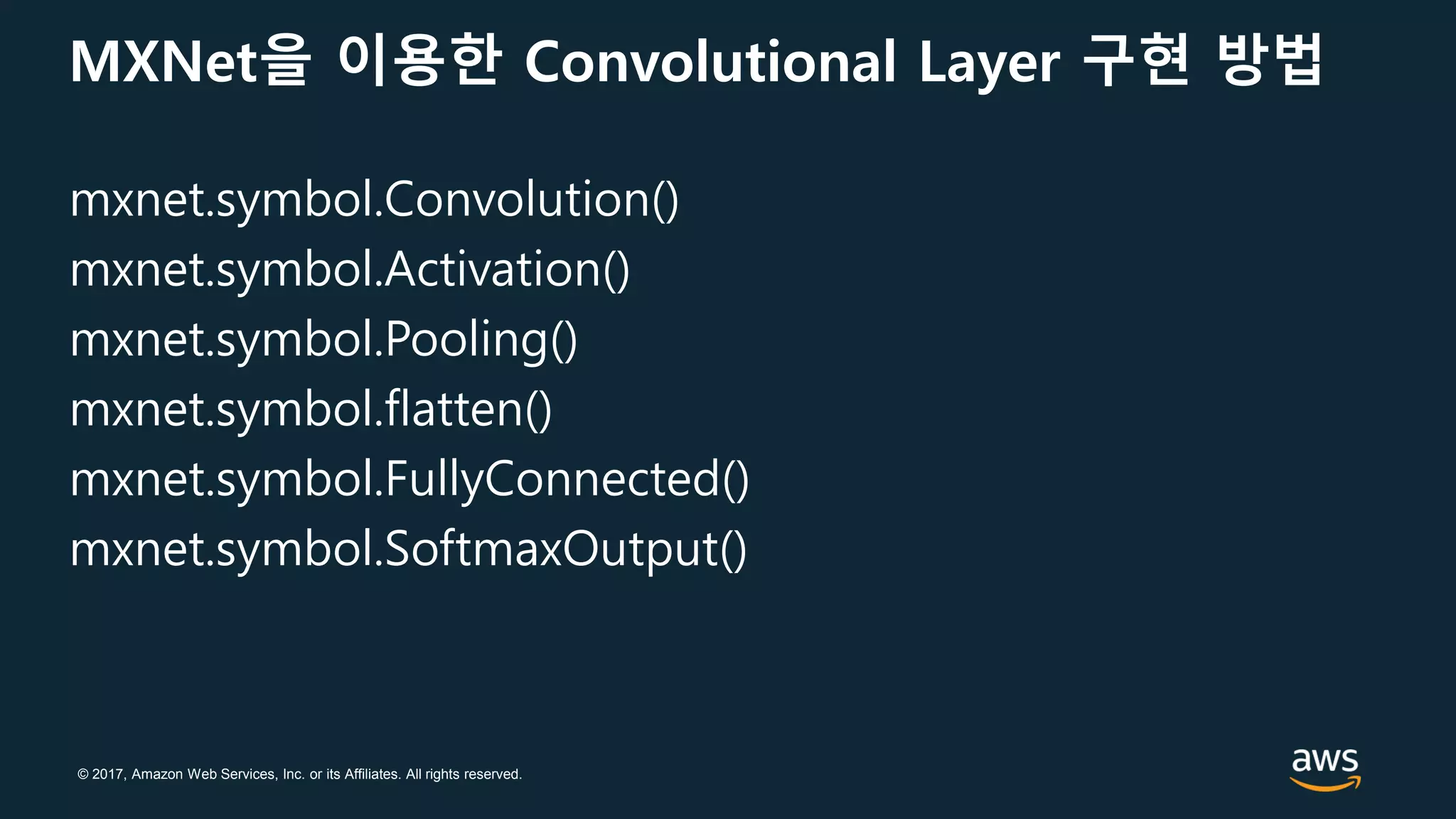 © 2017, Amazon Web Services, Inc. or its Affiliates. All rights reserved.
MXNet을 이용한 Convolutional Layer 구현 방법
mxnet.symbol.Convolution()
mxnet.symbol.Activation()
mxnet.symbol.Pooling()
mxnet.symbol.flatten()
mxnet.symbol.FullyConnected()
mxnet.symbol.SoftmaxOutput()
 