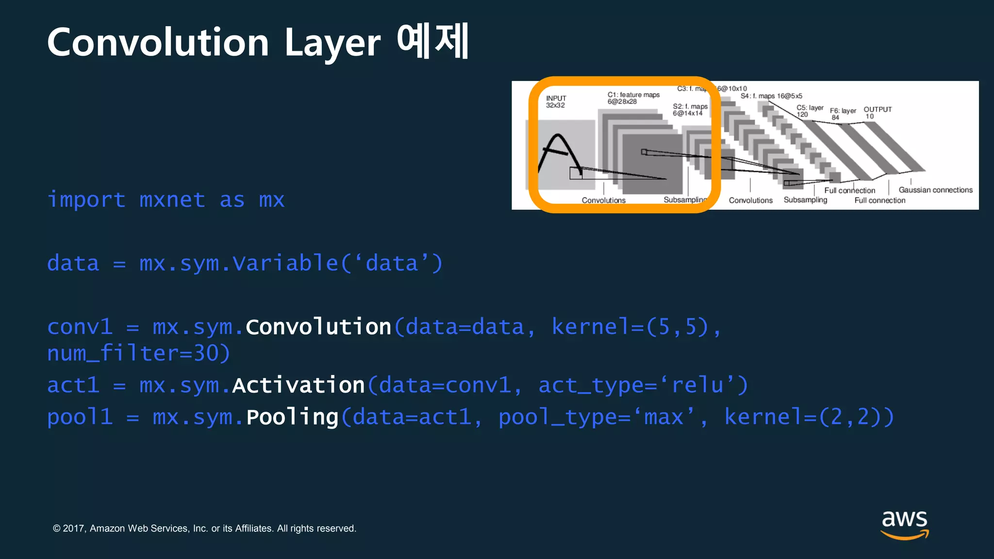 © 2017, Amazon Web Services, Inc. or its Affiliates. All rights reserved.
Convolution Layer 예제
import mxnet as mx
data = mx.sym.Variable(‘data’)
conv1 = mx.sym.Convolution(data=data, kernel=(5,5),
num_filter=30)
act1 = mx.sym.Activation(data=conv1, act_type=‘relu’)
pool1 = mx.sym.Pooling(data=act1, pool_type=‘max’, kernel=(2,2))
 