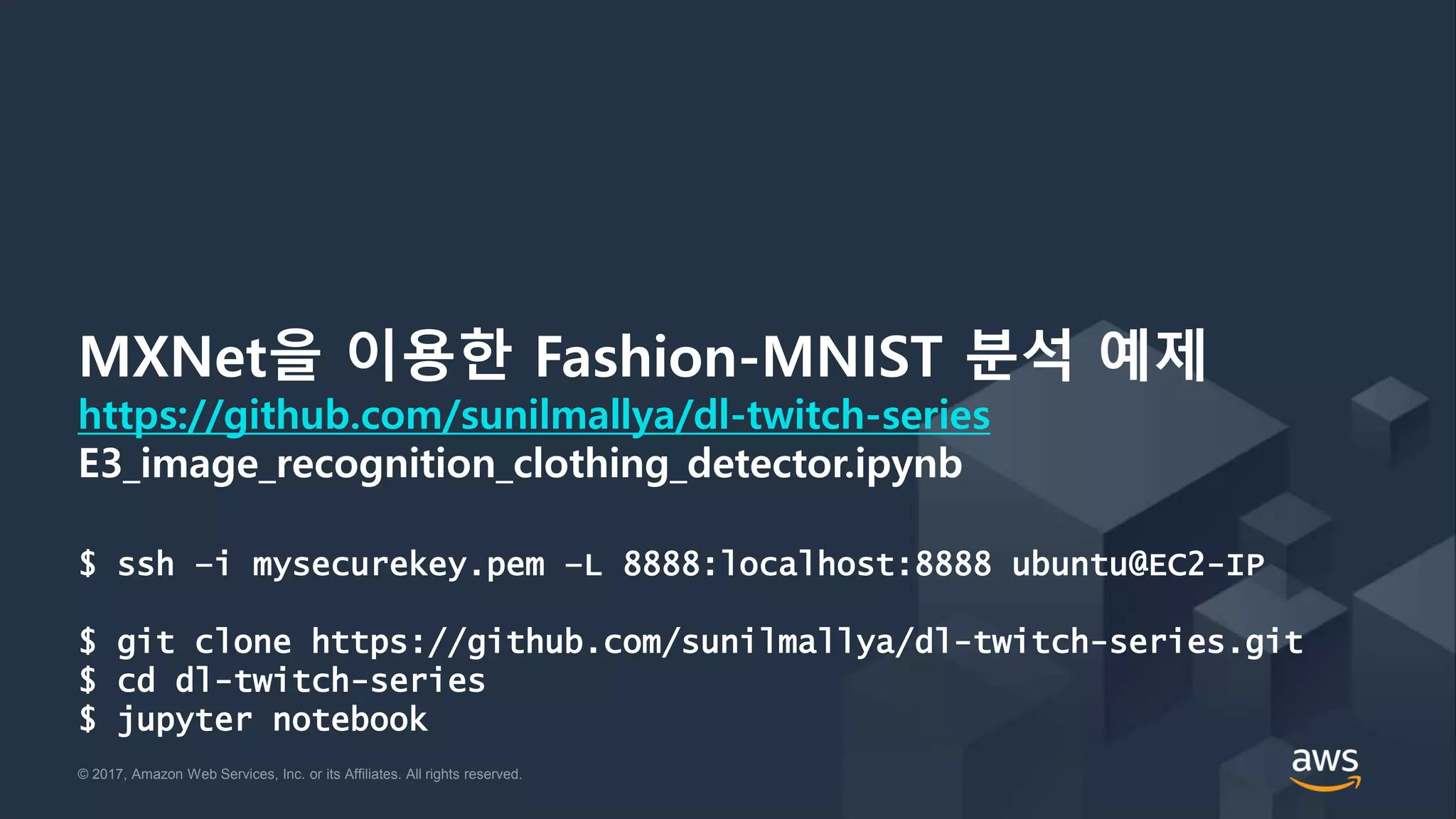 © 2017, Amazon Web Services, Inc. or its Affiliates. All rights reserved.© 2017, Amazon Web Services, Inc. or its Affiliates. All rights reserved.
MXNet을 이용한 Fashion-MNIST 분석 예제
https://github.com/sunilmallya/dl-twitch-series
E3_image_recognition_clothing_detector.ipynb
$ ssh –i mysecurekey.pem –L 8888:localhost:8888 ubuntu@EC2-IP
$ git clone https://github.com/sunilmallya/dl-twitch-series.git
$ cd dl-twitch-series
$ jupyter notebook
 