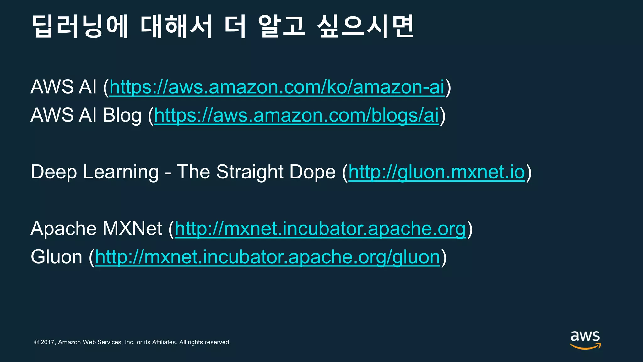 © 2017, Amazon Web Services, Inc. or its Affiliates. All rights reserved.
딥러닝에 대해서 더 알고 싶으시면
AWS AI (https://aws.amazon.com/ko/amazon-ai)
AWS AI Blog (https://aws.amazon.com/blogs/ai)
Deep Learning - The Straight Dope (http://gluon.mxnet.io)
Apache MXNet (http://mxnet.incubator.apache.org)
Gluon (http://mxnet.incubator.apache.org/gluon)
 