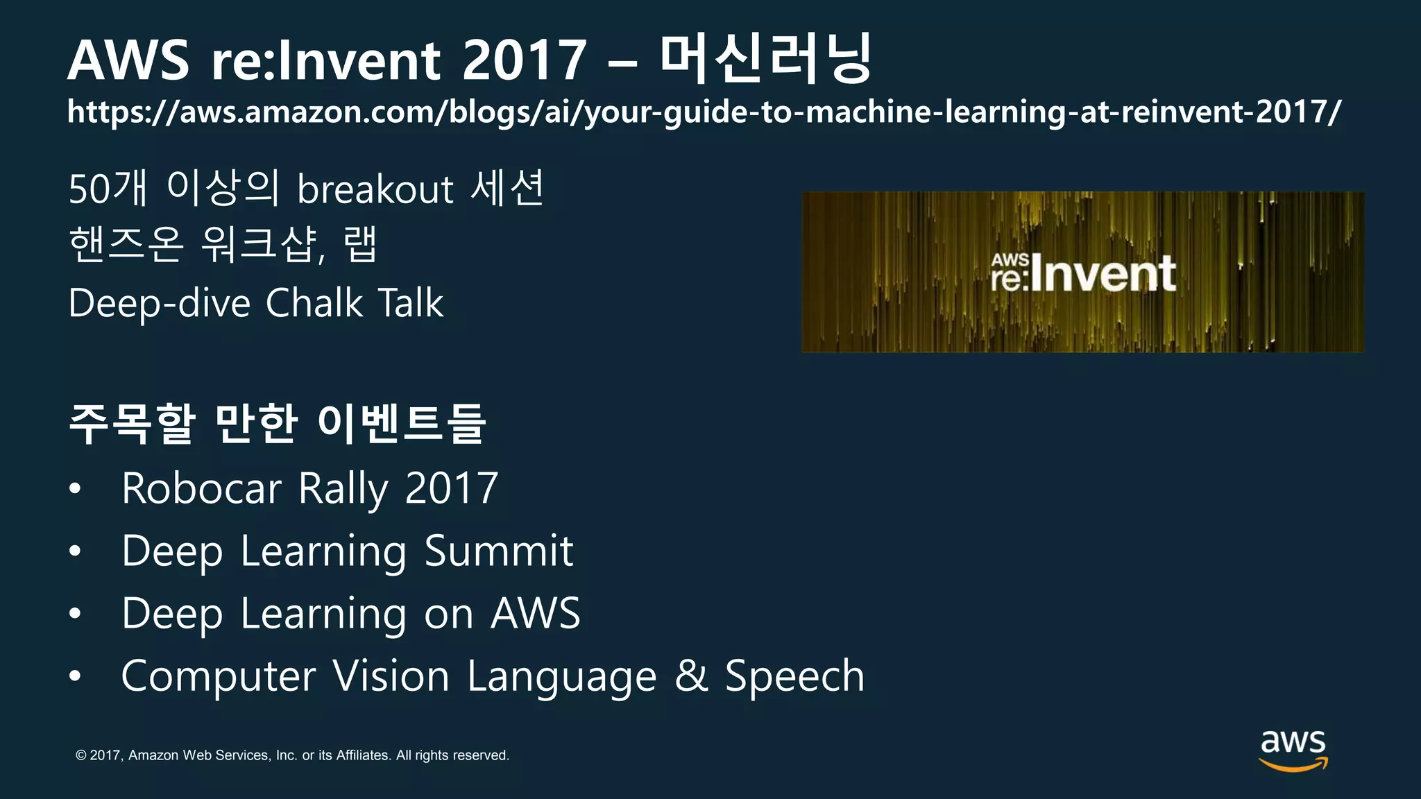 © 2017, Amazon Web Services, Inc. or its Affiliates. All rights reserved.
AWS re:Invent 2017 – 머신러닝
https://aws.amazon.com/blogs/ai/your-guide-to-machine-learning-at-reinvent-2017/
50개 이상의 breakout 세션
핸즈온 워크샵, 랩
Deep-dive Chalk Talk
주목할 만한 이벤트들
• Robocar Rally 2017
• Deep Learning Summit
• Deep Learning on AWS
• Computer Vision Language & Speech
 
