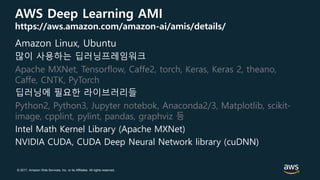 © 2017, Amazon Web Services, Inc. or its Affiliates. All rights reserved.
AWS Deep Learning AMI
https://aws.amazon.com/amazon-ai/amis/details/
Amazon Linux, Ubuntu
많이 사용하는 딥러닝프레임워크
Apache MXNet, Tensorflow, Caffe2, torch, Keras, Keras 2, theano,
Caffe, CNTK, PyTorch
딥러닝에 필요한 라이브러리들
Python2, Python3, Jupyter notebok, Anaconda2/3, Matplotlib, scikit-
image, cpplint, pylint, pandas, graphviz 등
Intel Math Kernel Library (Apache MXNet)
NVIDIA CUDA, CUDA Deep Neural Network library (cuDNN)
 