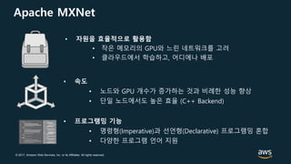 © 2017, Amazon Web Services, Inc. or its Affiliates. All rights reserved.
Apache MXNet
• 자원을 효율적으로 활용함
• 작은 메모리의 GPU와 느린 네트워크를 고려
• 클라우드에서 학습하고, 어디에나 배포
• 속도
• 노드와 GPU 개수가 증가하는 것과 비례한 성능 향상
• 단일 노드에서도 높은 효율 (C++ Backend)
• 프로그램밍 기능
• 명령형(Imperative)과 선언형(Declarative) 프로그램밍 혼합
• 다양한 프로그램 언어 지원
 