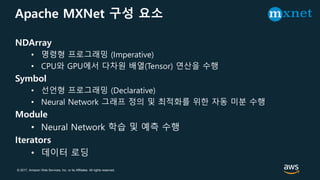 © 2017, Amazon Web Services, Inc. or its Affiliates. All rights reserved.
Apache MXNet 구성 요소
NDArray
• 명령형 프로그래밍 (Imperative)
• CPU와 GPU에서 다차원 배열(Tensor) 연산을 수행
Symbol
• 선언형 프로그래밍 (Declarative)
• Neural Network 그래프 정의 및 최적화를 위한 자동 미분 수행
Module
• Neural Network 학습 및 예측 수행
Iterators
• 데이터 로딩
 
