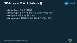 © 2017, Amazon Web Services, Inc. or its Affiliates. All rights reserved.
NDArray – 주요 Attribute들
• ndarray.shape: 배열의 차원값
• ndarray.dtype: 원소의 데이터 타입 (numpy 타입 객체)
• ndarray.size: 배열의 총 원소 개수
• ndarray.context: 형열이 저장된 디바이스 (CPU, GPU)
 