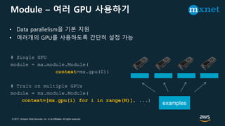 © 2017, Amazon Web Services, Inc. or its Affiliates. All rights reserved.
Module – 여러 GPU 사용하기
# Single GPU
module = mx.module.Module(
context=mx.gpu(0))
# Train on multiple GPUs
module = mx.module.Module(
context=[mx.gpu(i) for i in range(N)], ...)
• Data parallelism을 기본 지원
• 여러개의 GPU를 사용하도록 간단히 설정 가능
examples
 