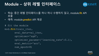 © 2017, Amazon Web Services, Inc. or its Affiliates. All rights reserved.
Module – 상위 레벨 인터페이스
• 학습: 중간 레벨 인터페이스를 하나 하나 수행하지 않고, module.fit API
호출
• 예측: module.predict API 제공
# fit the module
mod.fit(train_iter,
eval_data=val_iter,
optimizer='sgd',
optimizer_params={'learning_rate':0.1},
eval_metric='acc',
num_epoch=8)
 