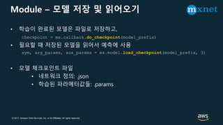 © 2017, Amazon Web Services, Inc. or its Affiliates. All rights reserved.
Module – 모델 저장 및 읽어오기
• 학습이 완료된 모델은 파일로 저장하고,
checkpoint = mx.callback.do_checkpoint(model_prefix)
• 필요할 때 저장된 모델을 읽어서 예측에 사용
sym, arg_params, aux_params = mx.model.load_checkpoint(model_prefix, 3)
• 모델 체크포인트 파일
• 네트워크 정의: .json
• 학습된 파라메터값들: .params
 