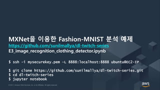 © 2017, Amazon Web Services, Inc. or its Affiliates. All rights reserved.© 2017, Amazon Web Services, Inc. or its Affiliates. All rights reserved.
MXNet을 이용한 Fashion-MNIST 분석 예제
https://github.com/sunilmallya/dl-twitch-series
E3_image_recognition_clothing_detector.ipynb
$ ssh –i mysecurekey.pem –L 8888:localhost:8888 ubuntu@EC2-IP
$ git clone https://github.com/sunilmallya/dl-twitch-series.git
$ cd dl-twitch-series
$ jupyter notebook
 