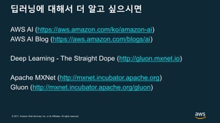© 2017, Amazon Web Services, Inc. or its Affiliates. All rights reserved.
딥러닝에 대해서 더 알고 싶으시면
AWS AI (https://aws.amazon.com/ko/amazon-ai)
AWS AI Blog (https://aws.amazon.com/blogs/ai)
Deep Learning - The Straight Dope (http://gluon.mxnet.io)
Apache MXNet (http://mxnet.incubator.apache.org)
Gluon (http://mxnet.incubator.apache.org/gluon)
 