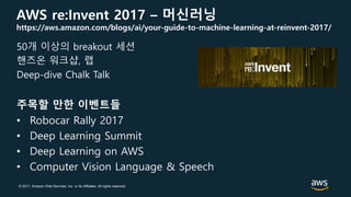 © 2017, Amazon Web Services, Inc. or its Affiliates. All rights reserved.
AWS re:Invent 2017 – 머신러닝
https://aws.amazon.com/blogs/ai/your-guide-to-machine-learning-at-reinvent-2017/
50개 이상의 breakout 세션
핸즈온 워크샵, 랩
Deep-dive Chalk Talk
주목할 만한 이벤트들
• Robocar Rally 2017
• Deep Learning Summit
• Deep Learning on AWS
• Computer Vision Language & Speech
 