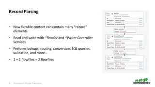 ©	Hortonworks	Inc.	2011–2018.	All	rights	reserved23
• Now	flowfile	content	can	contain	many	“record”	
elements	
• Read	and	write	with	*Reader	and	*Writer	Controller	
Services	
• Perform	lookups,	routing,	conversion,	SQL	queries,	
validation,	and	more…	
• 1	+	1	flowfiles	=	2	flowfiles
Record	Parsing
 