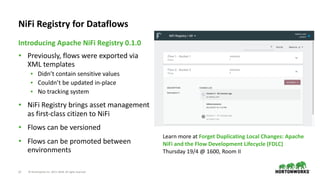 ©	Hortonworks	Inc.	2011–2018.	All	rights	reserved27
• Previously,	flows	were	exported	via	
XML	templates	
• Didn’t	contain	sensitive	values	
• Couldn’t	be	updated	in-place	
• No	tracking	system	
• NiFi	Registry	brings	asset	management	
as	first-class	citizen	to	NiFi	
• Flows	can	be	versioned	
• Flows	can	be	promoted	between	
environments
Introducing	Apache	NiFi	Registry	0.1.0
NiFi	Registry	for	Dataflows
Learn	more	at	Forget	Duplicating	Local	Changes:	Apache	
NiFi	and	the	Flow	Development	Lifecycle	(FDLC)	
Thursday	19/4	@	1600,	Room	II
 