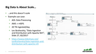 ©	Hortonworks	Inc.	2011–2018.	All	rights	reserved7
Big	Data	Is	About	Scale…
• …and	this	doesn’t	scale	
• Example	use	case:	
• AOL	Data	Processing	
• AWS	->	HDFS	
• 20	TB	ingested/day	
• Lev	Brailovskiy,	“Data	Ingestion	
and	Distribution	with	Apache	NiFi”,	
Slide	27,	02/2017	
• https://www.slideshare.net/
LevBrailovskiy/data-ingestion-and-
distribution-with-apache-nifi
 