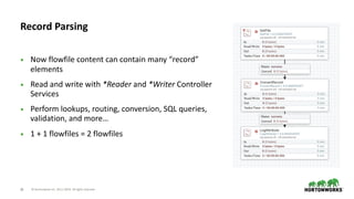 © Hortonworks Inc. 2011–2019. All rights reserved;28
• Now flowfile content can contain many “record”
elements
• Read and write with *Reader and *Writer Controller
Services
• Perform lookups, routing, conversion, SQL queries,
validation, and more…
• 1 + 1 flowfiles = 2 flowfiles
Record Parsing
 