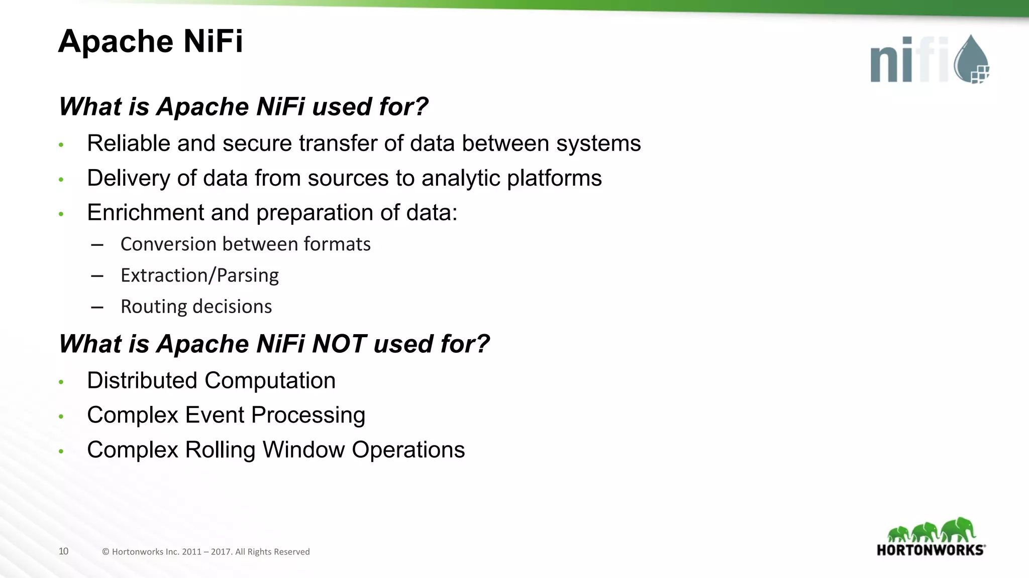 10 ©	Hortonworks	Inc.	2011	– 2017.	All	Rights	Reserved
Apache NiFi
What is Apache NiFi used for?
• Reliable and secure transfer of data between systems
• Delivery of data from sources to analytic platforms
• Enrichment and preparation of data:
– Conversion	between	formats
– Extraction/Parsing
– Routing	decisions
What is Apache NiFi NOT used for?
• Distributed Computation
• Complex Event Processing
• Complex Rolling Window Operations
 