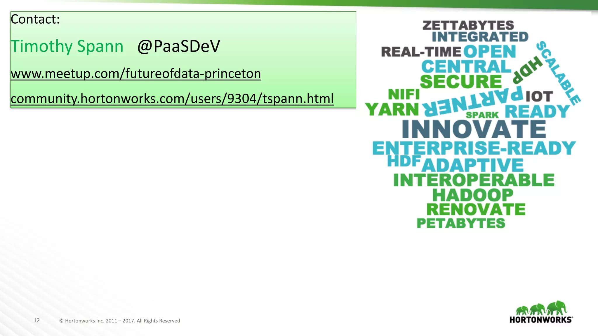 12 ©	Hortonworks	Inc.	2011	– 2017.	All	Rights	Reserved
Contact:
Timothy	Spann			@PaaSDeV
www.meetup.com/futureofdata-princeton
community.hortonworks.com/users/9304/tspann.html
 