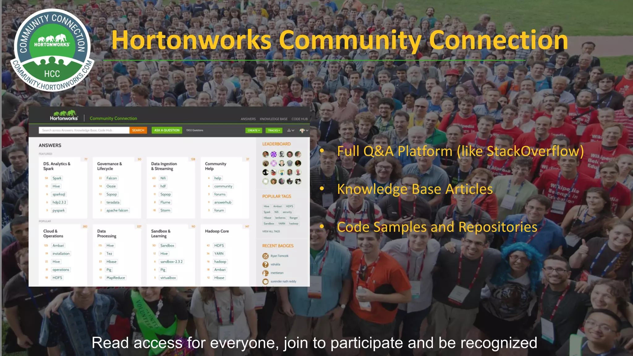 13 ©	Hortonworks	Inc.	2011	– 2017.	All	Rights	Reserved
Hortonworks	Community	Connection
Read access for everyone, join to participate and be recognized
• Full	Q&A	Platform	(like	StackOverflow)
• Knowledge	Base	Articles
• Code	Samples	and	Repositories	
 
