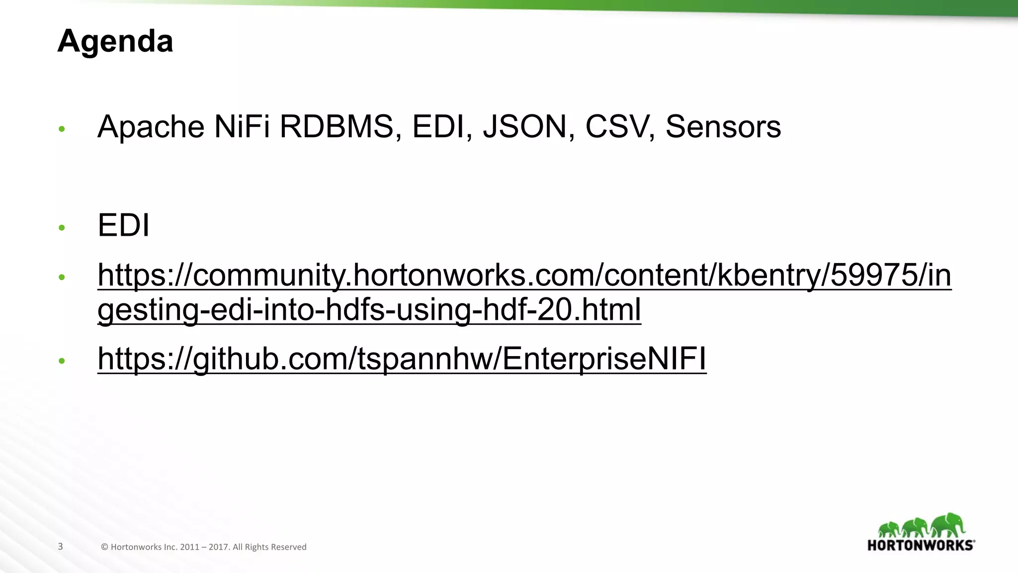 3 ©	Hortonworks	Inc.	2011	– 2017.	All	Rights	Reserved
Agenda
• Apache NiFi RDBMS, EDI, JSON, CSV, Sensors
• EDI
• https://community.hortonworks.com/content/kbentry/59975/in
gesting-edi-into-hdfs-using-hdf-20.html
• https://github.com/tspannhw/EnterpriseNIFI
 