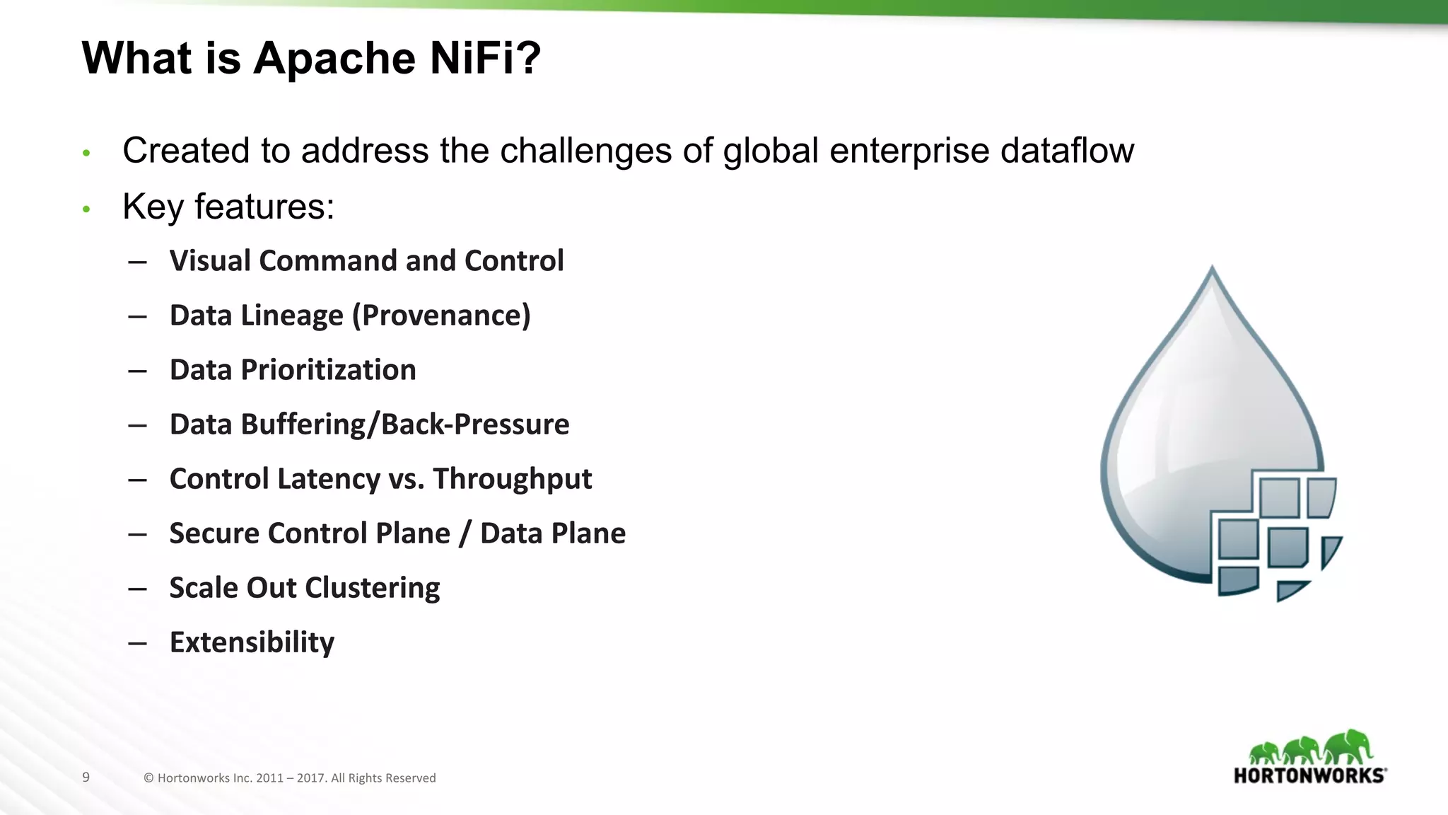 9 ©	Hortonworks	Inc.	2011	– 2017.	All	Rights	Reserved
What is Apache NiFi?
• Created to address the challenges of global enterprise dataflow
• Key features:
– Visual	Command	and	Control
– Data	Lineage	(Provenance)
– Data	Prioritization
– Data	Buffering/Back-Pressure
– Control	Latency	vs.	Throughput
– Secure	Control	Plane	/	Data	Plane
– Scale	Out	Clustering
– Extensibility
 