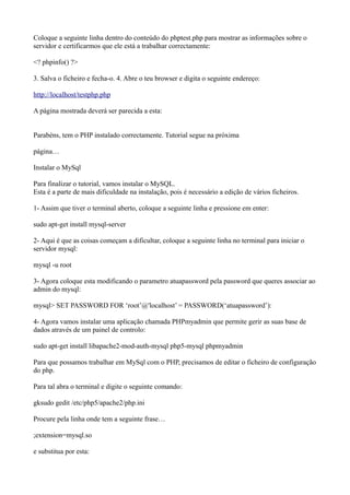 Coloque a seguinte linha dentro do conteúdo do phptest.php para mostrar as informações sobre o
servidor e certificarmos que ele está a trabalhar correctamente:
<? phpinfo() ?>
3. Salva o ficheiro e fecha-o. 4. Abre o teu browser e digita o seguinte endereço:
http://localhost/testphp.php
A página mostrada deverá ser parecida a esta:
Parabéns, tem o PHP instalado correctamente. Tutorial segue na próxima
página…
Instalar o MySql
Para finalizar o tutorial, vamos instalar o MySQL.
Esta é a parte de mais dificuldade na instalação, pois é necessário a edição de vários ficheiros.
1- Assim que tiver o terminal aberto, coloque a seguinte linha e pressione em enter:
sudo apt-get install mysql-server
2- Aqui é que as coisas começam a dificultar, coloque a seguinte linha no terminal para iniciar o
servidor mysql:
mysql -u root
3- Agora coloque esta modificando o parametro atuapassword pela password que queres associar ao
admin do mysql:
mysql> SET PASSWORD FOR ‘root’@'localhost’ = PASSWORD(‘atuapassword’):
4- Agora vamos instalar uma aplicação chamada PHPmyadmin que permite gerir as suas base de
dados através de um painel de controlo:
sudo apt-get install libapache2-mod-auth-mysql php5-mysql phpmyadmin
Para que possamos trabalhar em MySql com o PHP, precisamos de editar o ficheiro de configuração
do php.
Para tal abra o terminal e digite o seguinte comando:
gksudo gedit /etc/php5/apache2/php.ini
Procure pela linha onde tem a seguinte frase…
;extension=mysql.so
e substitua por esta:
 