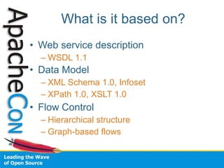 What is it based on?
• Web service description
  – WSDL 1.1
• Data Model
  – XML Schema 1.0, Infoset
  – XPath 1.0, XSLT 1.0
• Flow Control
  – Hierarchical structure
  – Graph-based flows
 