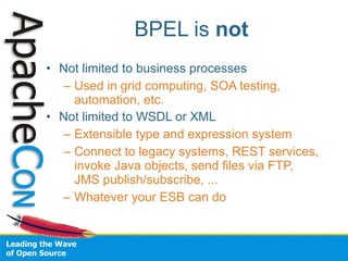 BPEL is not
• Not limited to business processes
  – Used in grid computing, SOA testing,
    automation, etc.
• Not limited to WSDL or XML
  – Extensible type and expression system
  – Connect to legacy systems, REST services,
    invoke Java objects, send files via FTP,
    JMS publish/subscribe, ...
  – Whatever your ESB can do
 