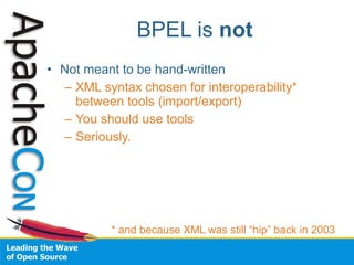 BPEL is not
• Not meant to be hand-written
  – XML syntax chosen for interoperability*
    between tools (import/export)
  – You should use tools
  – Seriously.




           * and because XML was still “hip” back in 2003
 