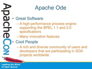Apache Ode
• Great Software
  – A high-performance process engine
    supporting the BPEL 1.1 and 2.0
    specifications
  – Many innovative features
• Cool People
  – A rich and diverse community of users and
    developers that are participating in SOA
    projects worldwide
 