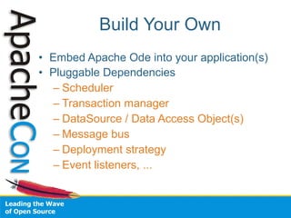 Build Your Own
• Embed Apache Ode into your application(s)
• Pluggable Dependencies
   – Scheduler
   – Transaction manager
   – DataSource / Data Access Object(s)
   – Message bus
   – Deployment strategy
   – Event listeners, ...
 