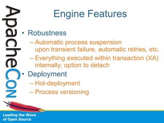 Engine Features
• Robustness
  – Automatic process suspension
    upon transient failure, automatic retries, etc.
  – Everything executed within transaction (XA)
    internally; option to detach
• Deployment
  – Hot-deployment
  – Process versioning
 