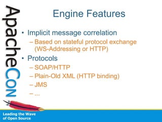 Engine Features
• Implicit message correlation
  – Based on stateful protocol exchange
    (WS-Addressing or HTTP)
• Protocols
  – SOAP/HTTP
  – Plain-Old XML (HTTP binding)
  – JMS
  – ...
 