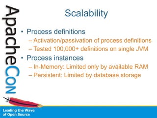 Scalability
• Process definitions
  – Activation/passivation of process definitions
  – Tested 100,000+ definitions on single JVM
• Process instances
  – In-Memory: Limited only by available RAM
  – Persistent: Limited by database storage
 