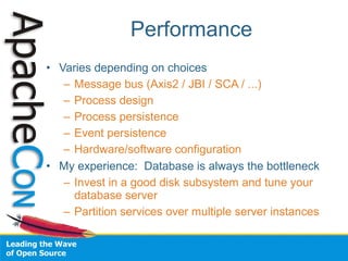 Performance
• Varies depending on choices
   – Message bus (Axis2 / JBI / SCA / ...)
   – Process design
   – Process persistence
   – Event persistence
   – Hardware/software configuration
• My experience: Database is always the bottleneck
   – Invest in a good disk subsystem and tune your
     database server
   – Partition services over multiple server instances
 