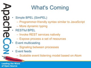 What's Coming
• Simple BPEL (SimPEL)
   – Programmer-friendly syntax similar to JavaScript
   – More dynamic typing
• RESTful BPEL
   – Invoke REST services natively
   – Expose process a set of resources
• Event multicasting
   – Signaling between processes
• Event feeds
   – Scalable event listening model based on Atom
 