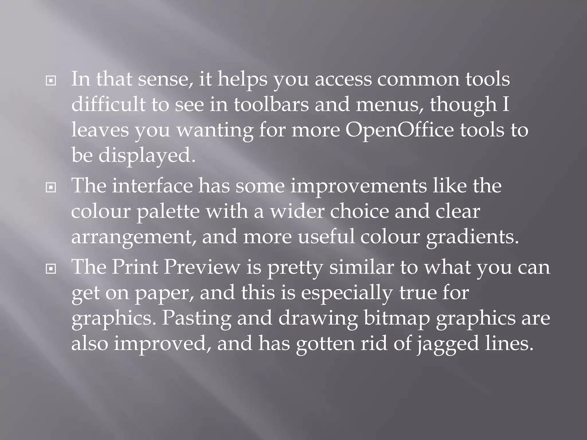 





In that sense, it helps you access common tools
difficult to see in toolbars and menus, though I
leaves you wanting for more OpenOffice tools to
be displayed.
The interface has some improvements like the
colour palette with a wider choice and clear
arrangement, and more useful colour gradients.
The Print Preview is pretty similar to what you can
get on paper, and this is especially true for
graphics. Pasting and drawing bitmap graphics are
also improved, and has gotten rid of jagged lines.

 