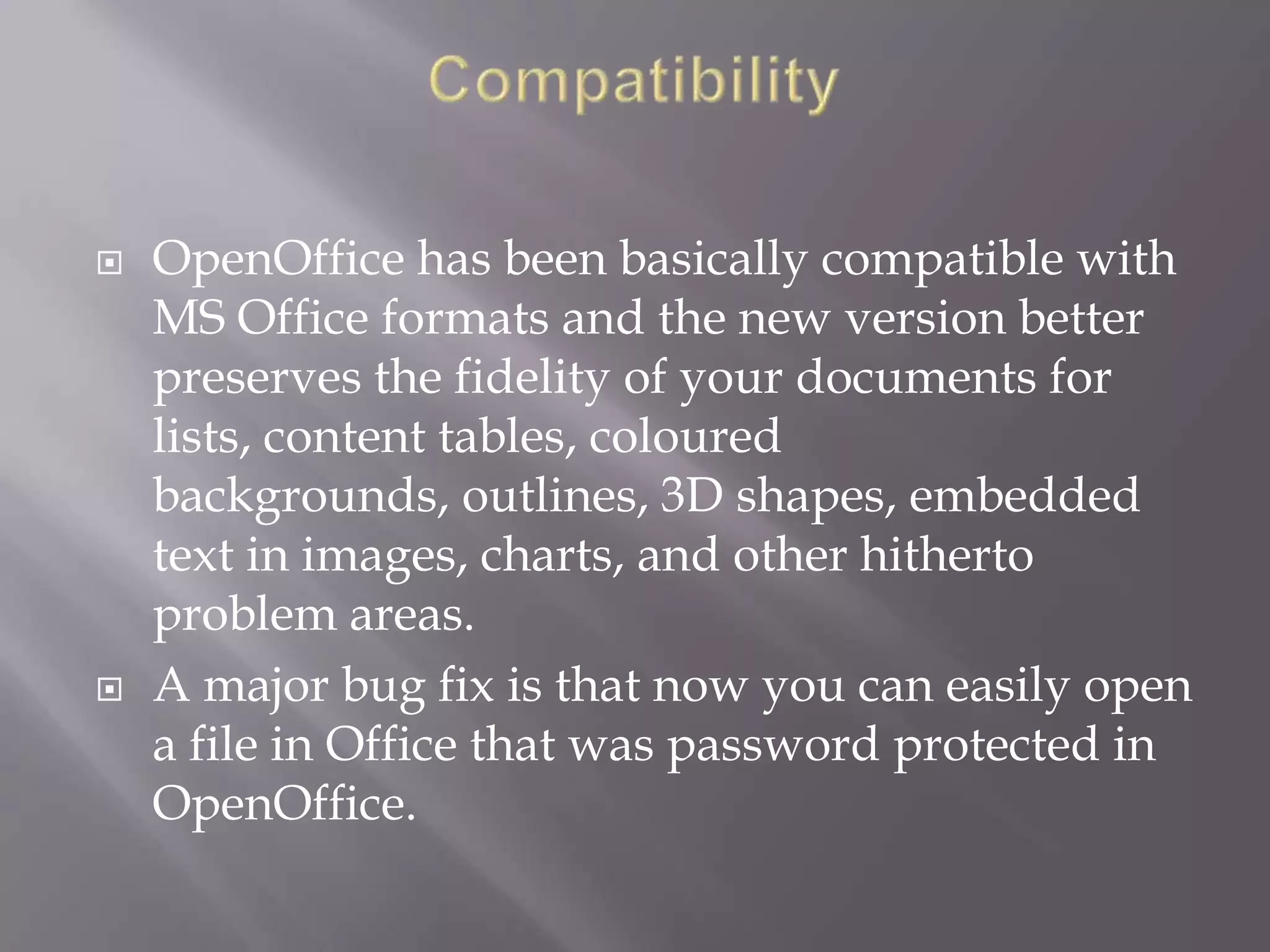 



OpenOffice has been basically compatible with
MS Office formats and the new version better
preserves the fidelity of your documents for
lists, content tables, coloured
backgrounds, outlines, 3D shapes, embedded
text in images, charts, and other hitherto
problem areas.
A major bug fix is that now you can easily open
a file in Office that was password protected in
OpenOffice.

 